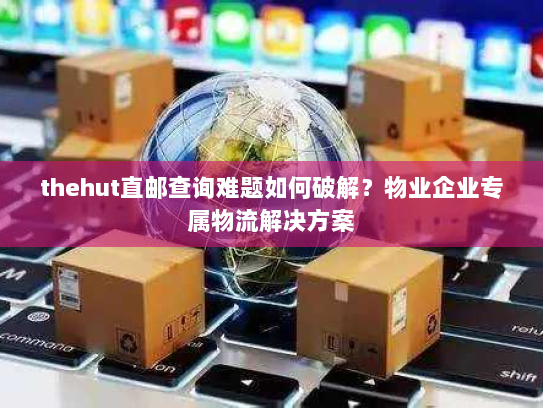 thehut直邮查询难题如何破解?物业企业专属物流解决方案 thehut直邮查询难题如何破解?物业企业专属物流解决方案