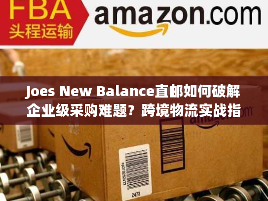 Joes New Balance直邮如何破解企业级采购难题?跨境物流实战指南 Joes New Balance直邮如何破解企业级采购难题?跨境物流实战指南