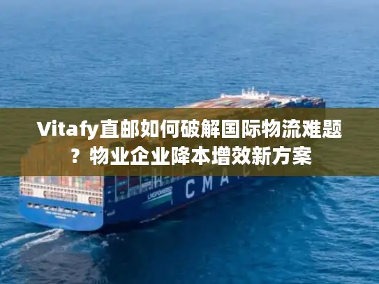 Vitafy直邮如何破解国际物流难题？物业企业降本增效新方案