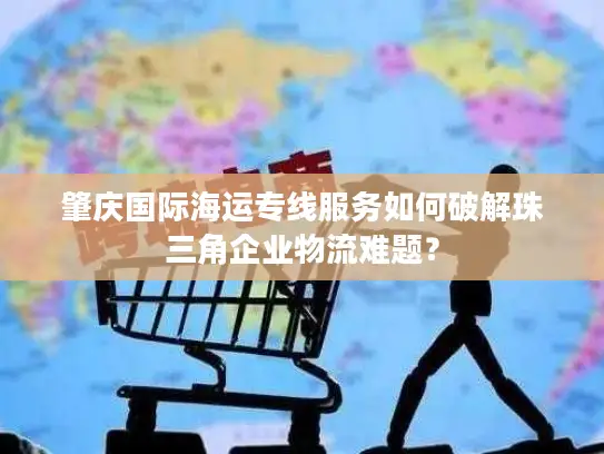 肇庆国际海运专线服务如何破解珠三角企业物流难题？