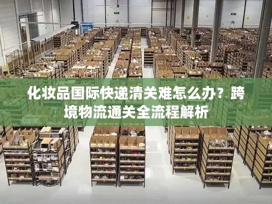 化妆品国际快递清关难怎么办？跨境物流通关全流程解析