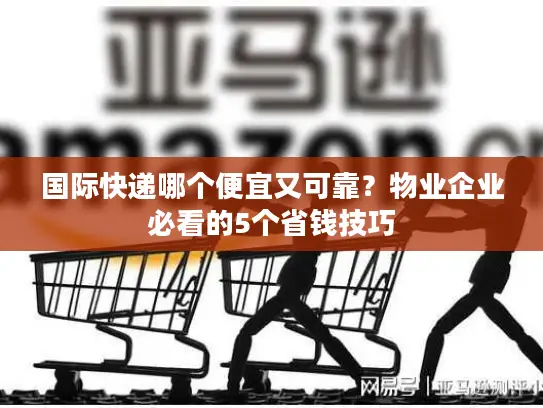国际快递哪个便宜又可靠？物业企业必看的5个省钱技巧
