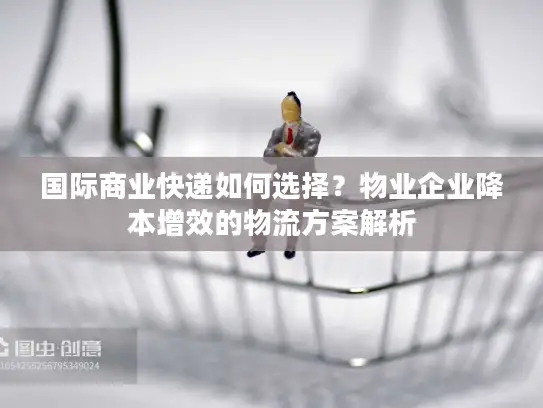 国际商业快递如何选择？物业企业降本增效的物流方案解析