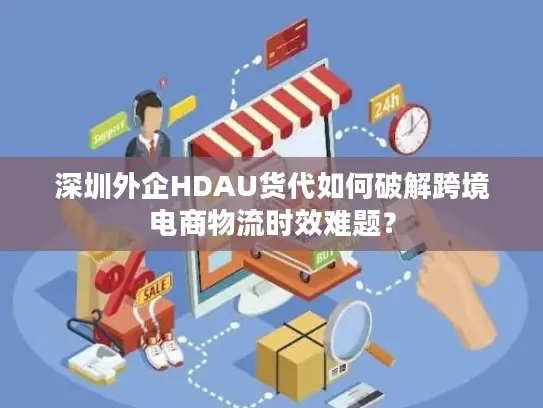 深圳外企HDAU货代如何破解跨境电商物流时效难题？