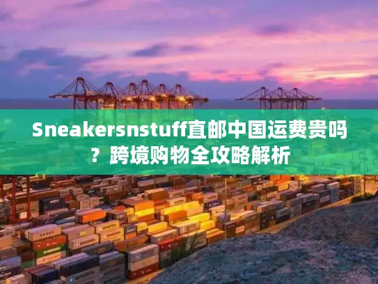 Sneakersnstuff直邮中国运费贵吗？跨境购物全攻略解析