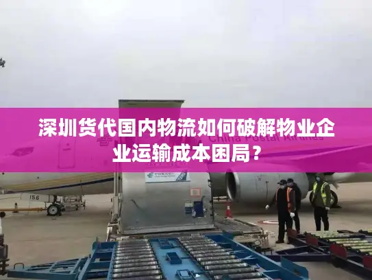 深圳货代国内物流如何破解物业企业运输成本困局？