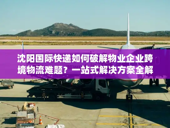 沈阳国际快递如何破解物业企业跨境物流难题？一站式解决方案全解析