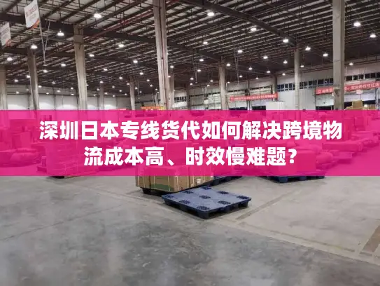 深圳日本专线货代如何解决跨境物流成本高、时效慢难题？