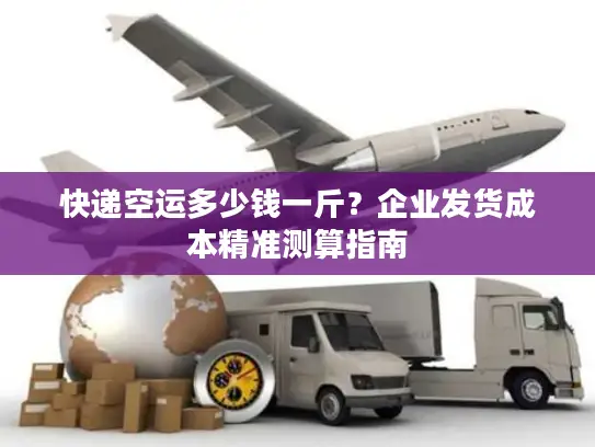 快递空运多少钱一斤？企业发货成本精准测算指南