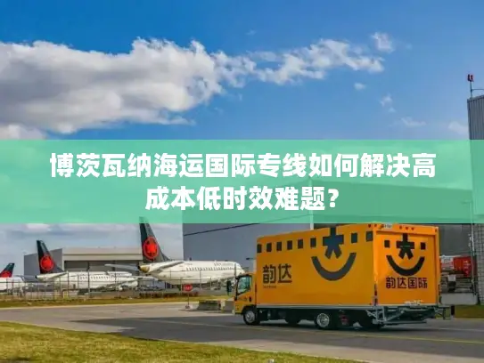 博茨瓦纳海运国际专线如何解决高成本低时效难题？