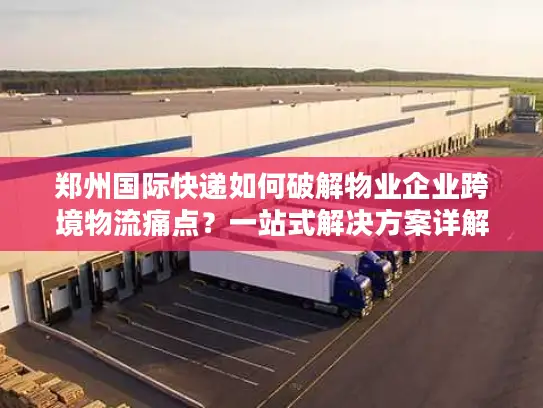 郑州国际快递如何破解物业企业跨境物流痛点？一站式解决方案详解