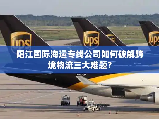 阳江国际海运专线公司如何破解跨境物流三大难题？