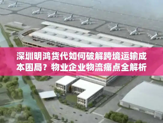 深圳明鸿货代如何破解跨境运输成本困局？物业企业物流痛点全解析