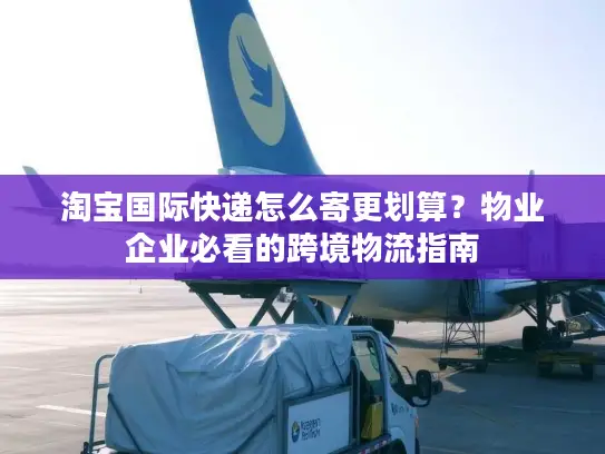 淘宝国际快递怎么寄更划算？物业企业必看的跨境物流指南