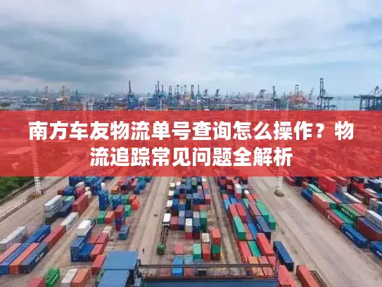 南方车友物流单号查询怎么操作？物流追踪常见问题全解析