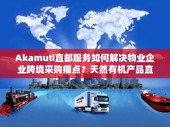 Akamuti直邮服务如何解决物业企业跨境采购痛点？天然有机产品直邮中国全流程解析
