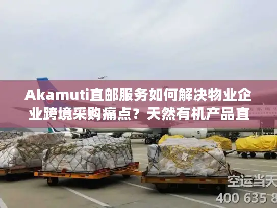 Akamuti直邮服务如何解决物业企业跨境采购痛点？天然有机产品直邮中国全流程解析