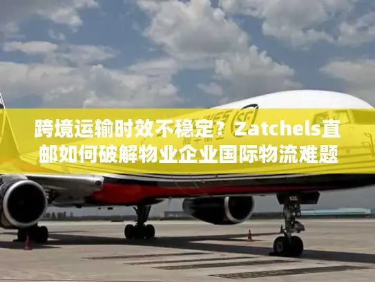 跨境运输时效不稳定？Zatchels直邮如何破解物业企业国际物流难题