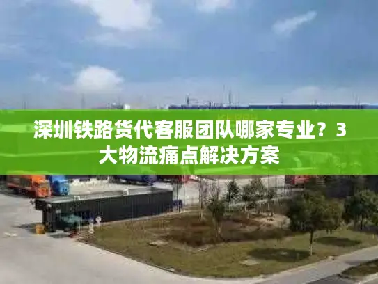 深圳铁路货代客服团队哪家专业？3大物流痛点解决方案