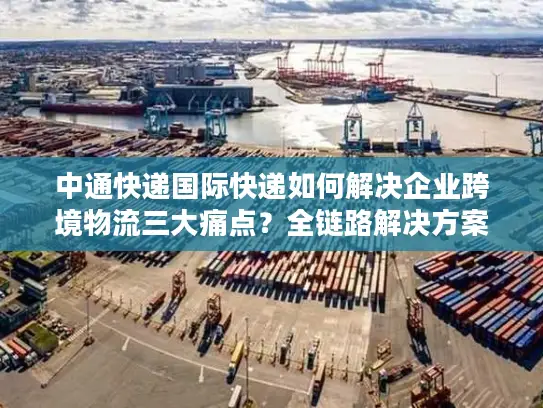 中通快递国际快递如何解决企业跨境物流三大痛点？全链路解决方案解析