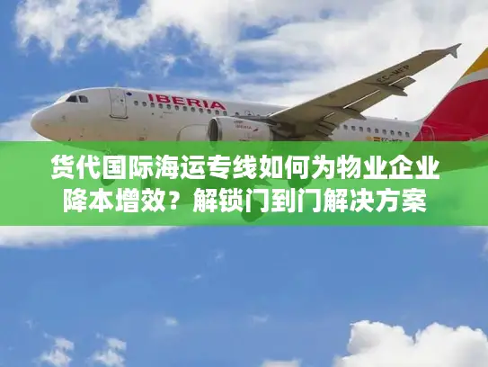 货代国际海运专线如何为物业企业降本增效？解锁门到门解决方案