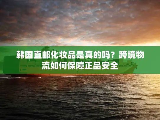 韩国直邮化妆品是真的吗？跨境物流如何保障正品安全