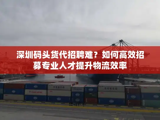 深圳码头货代招聘难？如何高效招募专业人才提升物流效率