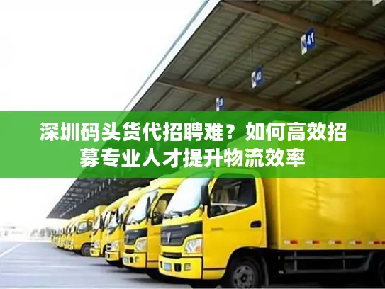 深圳码头货代招聘难？如何高效招募专业人才提升物流效率
