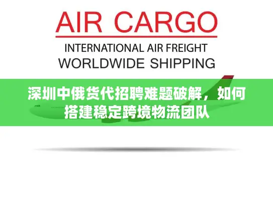 深圳中俄货代招聘难题破解，如何搭建稳定跨境物流团队