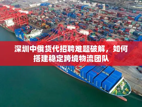 深圳中俄货代招聘难题破解，如何搭建稳定跨境物流团队
