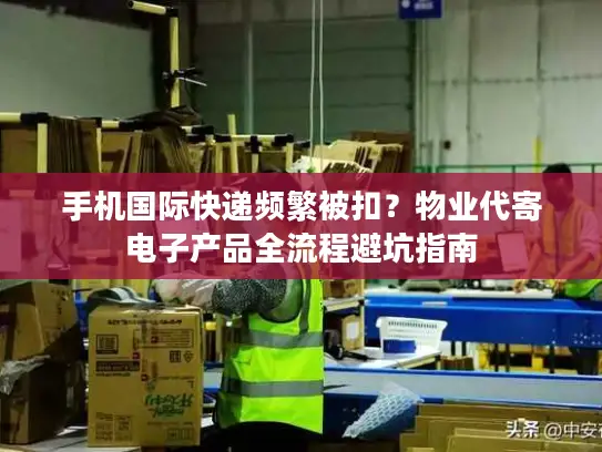 手机国际快递频繁被扣?物业代寄电子产品全流程避坑指南 手机国际快递频繁被扣?物业代寄电子产品全流程避坑指南