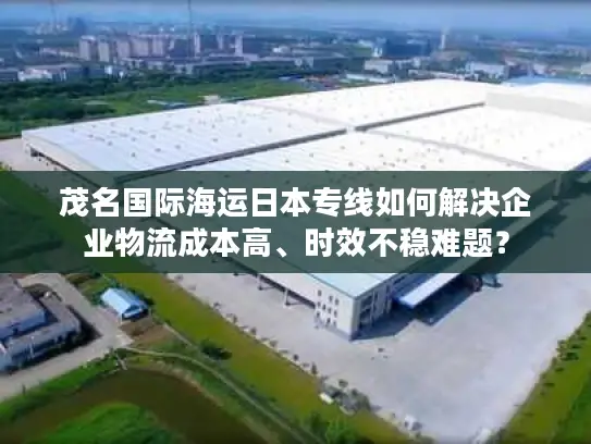 茂名国际海运日本专线如何解决企业物流成本高、时效不稳难题？