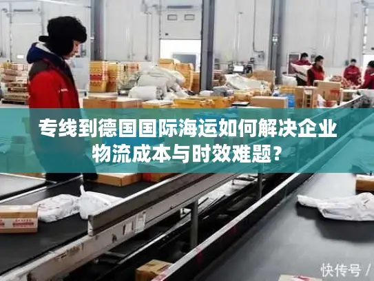 专线到德国国际海运如何解决企业物流成本与时效难题？