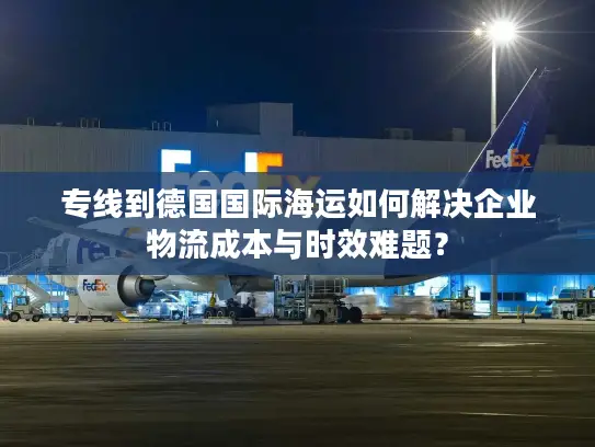 专线到德国国际海运如何解决企业物流成本与时效难题？