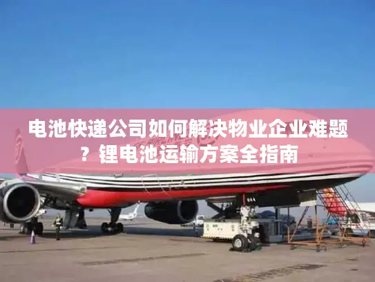 电池快递公司如何解决物业企业难题？锂电池运输方案全指南