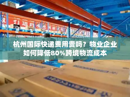 杭州国际快递费用贵吗？物业企业如何降低80%跨境物流成本