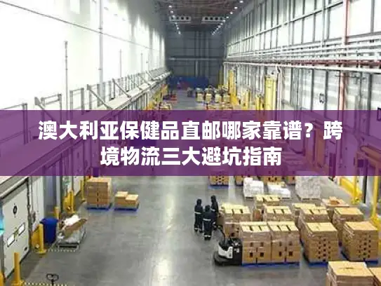 澳大利亚保健品直邮哪家靠谱？跨境物流三大避坑指南