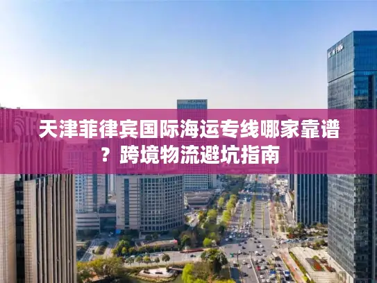 天津菲律宾国际海运专线哪家靠谱？跨境物流避坑指南