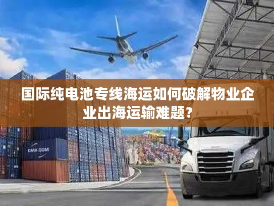 国际纯电池专线海运如何破解物业企业出海运输难题？