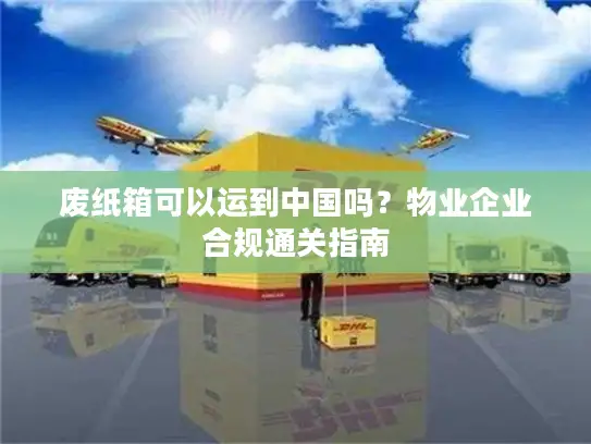废纸箱可以运到中国吗？物业企业合规通关指南