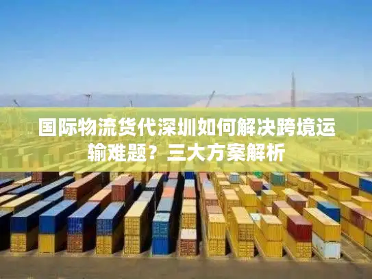 国际物流货代深圳如何解决跨境运输难题？三大方案解析