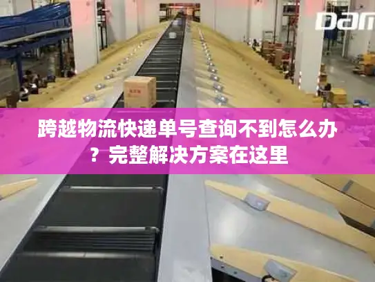 跨越物流快递单号查询不到怎么办？完整解决方案在这里