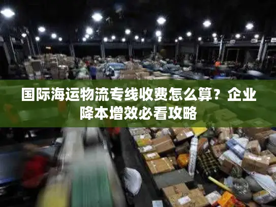 国际海运物流专线收费怎么算？企业降本增效必看攻略