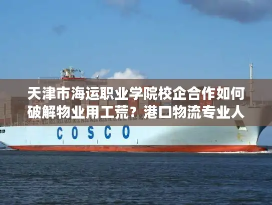 天津市海运职业学院校企合作如何破解物业用工荒？港口物流专业人才定向培养解析