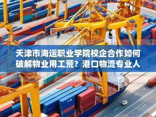 天津市海运职业学院校企合作如何破解物业用工荒？港口物流专业人才定向培养解析