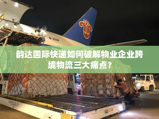 韵达国际快递如何破解物业企业跨境物流三大痛点？