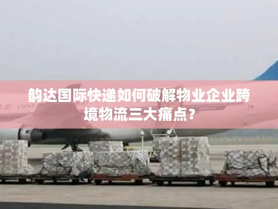 韵达国际快递如何破解物业企业跨境物流三大痛点？