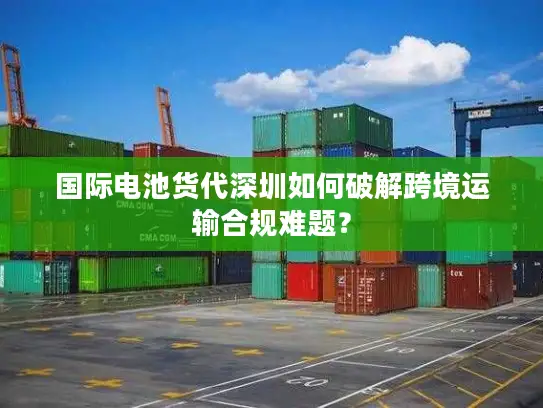 国际电池货代深圳如何破解跨境运输合规难题？