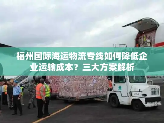 福州国际海运物流专线如何降低企业运输成本？三大方案解析