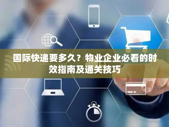 国际快递要多久？物业企业必看的时效指南及通关技巧